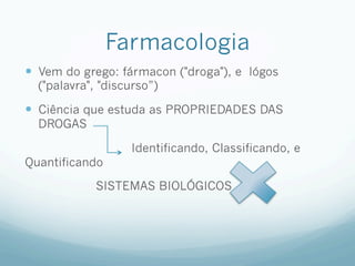 Farmacologia
—  Vem do grego: fármacon ("droga"), e lógos
("palavra", "discurso”)
—  Ciência que estuda as PROPRIEDADES DAS
DROGAS
Identificando, Classificando, e
Quantificando
SISTEMAS BIOLÓGICOS
 