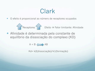 Clark
—  O efeito é proporcional ao número de receptores ocupados
Receptores Efeito à Fator limitante: Afinidade
—  Afinidade é determinada pela constante de
equilíbrio da dissociação do complexo (KD)
A + B AB
Kd= k2(dissociação)/k1(formação)
 