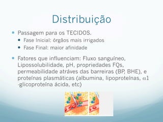 Distribuição
—  Passagem para os TECIDOS.
—  Fase Inicial: órgãos mais irrigados
—  Fase Final: maior afinidade
—  Fatores que influenciam: Fluxo sanguíneo,
Lipossolubilidade, pH, propriedades FQs,
permeabilidade atráves das barreiras (BP
, BHE), e
proteínas plasmáticas (albumina, lipoproteínas, α1
-glicoproteína ácida, etc)
 
