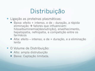Distribuição
—  Ligação as proteínas plasmáticas:
—  Baixa: efeito + intenso, e de – duração, a rápida
eliminação à fatores que influenciam:
hiboalbuminemia(desnutrição), envelhecimento,
hepatopatia, nefropatia, e competição entre os
farmácos
—  Alta: efeito – intenso, e de + duração, e a eliminação
lenta
—  O Volume de Distribuição:
—  Alto: ampla distrubuição
—  Baixa: Captação limitada.
 