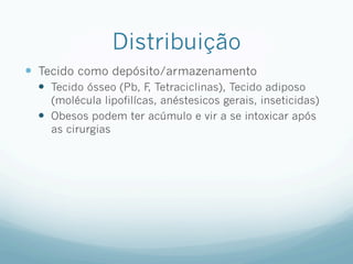 Distribuição
—  Tecido como depósito/armazenamento
—  Tecido ósseo (Pb, F
, Tetraciclinas), Tecido adiposo
(molécula lipofilícas, anéstesicos gerais, inseticidas)
—  Obesos podem ter acúmulo e vir a se intoxicar após
as cirurgias
 