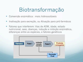 Biotransformação
—  Conversão enzimática : mais hidrossolúveis
—  Inativação para excreção, ou Ativação para pró-farmácos
—  Fatores que interferem: Vias de ADM, idade, estado
nutricional, sexo, doenças, indução e inibição enzimática,
diferenças entre as espécies, e fatores genéticos
 