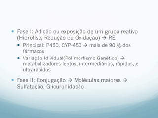—  Fase I: Adição ou exposição de um grupo reativo
(Hidrolíse, Redução ou Oxidação) à RE
—  Principal: P450, CYP-450 à mais de 90 % dos
fármacos
—  Variação Idividual(Polimorfismo Genético) à
metabolizadores lentos, intermediários, rápidos, e
ultrarápidos
—  Fase II: Conjugação à Moléculas maiores à
Sulfatação, Glicuronidação
 