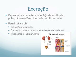Excreção
—  Depende das características FQs da molécula:
polar, hidrossolúvel, ionizada no pH do meio
—  Renal: pka x pH
—  Filtração glomerular
—  Secreção tubular ativa: mecanismo mais efetivo
—  Reabsorção Tubular Ativa
 