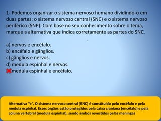 1- Podemos organizar o sistema nervoso humano dividindo-o em
duas partes: o sistema nervoso central (SNC) e o sistema nervoso
periférico (SNP). Com base no seu conhecimento sobre o tema,
marque a alternativa que indica corretamente as partes do SNC.
a) nervos e encéfalo.
b) encéfalo e gânglios.
c) gânglios e nervos.
d) medula espinhal e nervos.
e) medula espinhal e encéfalo.
.
Alternativa “e”. O sistema nervoso central (SNC) é constituído pelo encéfalo e pela
medula espinhal. Esses órgãos estão protegidos pela caixa craniana (encéfalo) e pela
coluna vertebral (medula espinhal), sendo ambos revestidos pelas meninges
 