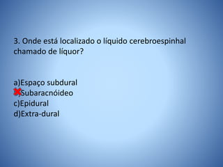 3. Onde está localizado o líquido cerebroespinhal
chamado de líquor?
a)Espaço subdural
b)Subaracnóideo
c)Epidural
d)Extra-dural
 