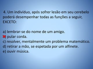 4. Um indivíduo, após sofrer lesão em seu cerebelo
poderá desempenhar todas as funções a seguir,
EXCETO:
a) lembrar-se do nome de um amigo.
b) pular corda.
c) resolver, mentalmente um problema matemático.
d) retirar a mão, se espetada por um alfinete.
e) ouvir música.
 