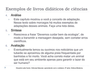 Exemplos de livros didáticos de ciências
4. Análise
 Este capítulo mostrou a você p conceito de adaptação.
Nesse texto sobre morcegos há muitos exemplos de
adaptações desses animais. Faça uma lista delas.
5. Síntese
 Reescreva a frase “Devemos cuidar bem da ecologia”, de
modo a transmitir a mensagem desejada, sem cometer erros
científicos.
6. Avaliação
 Eventualmente lemos ou ouvimos nos noticiários que um
tubarão se aproximou de alguma praia frequentada por
banhistas e foi morto. Você acha correto matar um animal
que está em seu ambiente apenas para garantir o lazer do
ser humano?
Eduardo Leite Canto. Ciências Naturais: aprendendo com o cotidiano. 6ª série. Editora Moderna.
 