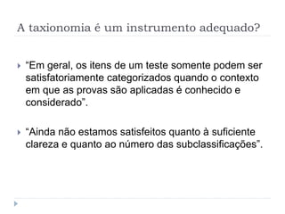 A taxionomia é um instrumento adequado?
 “Em geral, os itens de um teste somente podem ser
satisfatoriamente categorizados quando o contexto
em que as provas são aplicadas é conhecido e
considerado”.
 “Ainda não estamos satisfeitos quanto à suficiente
clareza e quanto ao número das subclassificações”.
 
