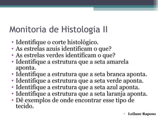 Monitoria de Histologia II
•   Identifique o corte histológico.
•   As estrelas azuis identificam o que?
•   As estrelas verdes identificam o que?
•   Identifique a estrutura que a seta amarela
    aponta.
•   Identifique a estrutura que a seta branca aponta.
•   Identifique a estrutura que a seta verde aponta.
•   Identifique a estrutura que a seta azul aponta.
•   Identifique a estrutura que a seta laranja aponta.
•   Dê exemplos de onde encontrar esse tipo de
    tecido.
                                            • Leilane Raposo
 