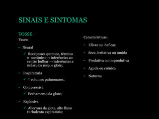 SINAIS E SINTOMAS
TOSSE
Fases:
• Neural
 Receptores químico, térmico
e mecânico → inferências ao
centro bulbar → inferências a
músculos resp. e glote;
• Inspiratória
 ↑ volumes pulmonares;
• Compressiva
 Fechamento da glote;
• Explosiva
 Abertura da glote, alto fluxo
turbulento expiratório;
Características:
• Eficaz ou ineficaz
• Seca, irritativa ou úmida
• Produtiva ou improdutiva
• Aguda ou crônica
• Noturna
 