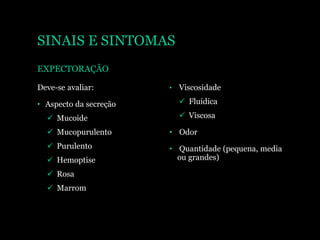 SINAIS E SINTOMAS
EXPECTORAÇÃO
Deve-se avaliar:
• Aspecto da secreção
 Mucoide
 Mucopurulento
 Purulento
 Hemoptise
 Rosa
 Marrom
• Viscosidade
 Fluídica
 Viscosa
• Odor
• Quantidade (pequena, media
ou grandes)
 