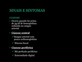 SINAIS E SINTOMAS
CIANOSE
• Ocorre quando há acima
de 5g/dl de hemoglobina
reduzida no sangue
arterial
• Cianose central
Sangue arterial com
pouca oxihemoglobina
 Mucosa bucal
• Cianose periférica
 Má perfusão periférica
 Extremidade digital
 