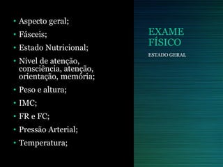 EXAME
FÍSICO
• Aspecto geral;
• Fásceis;
• Estado Nutricional;
• Nível de atenção,
consciência, atenção,
orientação, memória;
• Peso e altura;
• IMC;
• FR e FC;
• Pressão Arterial;
• Temperatura;
ESTADO GERAL
 