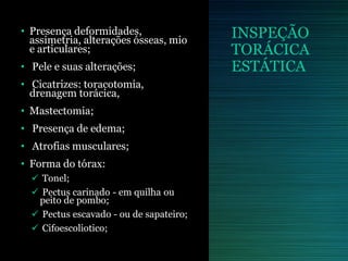 INSPEÇÃO
TORÁCICA
ESTÁTICA
• Presença deformidades,
assimetria, alterações ósseas, mio
e articulares;
• Pele e suas alterações;
• Cicatrizes: toracotomia,
drenagem torácica,
• Mastectomia;
• Presença de edema;
• Atrofias musculares;
• Forma do tórax:
 Tonel;
 Pectus carinado - em quilha ou
peito de pombo;
 Pectus escavado - ou de sapateiro;
 Cifoescoliotico;
 