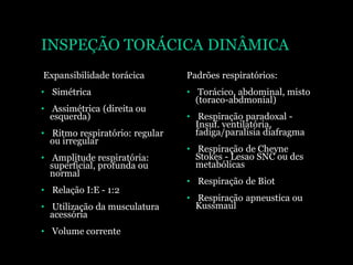 INSPEÇÃO TORÁCICA DINÂMICA
Expansibilidade torácica
• Simétrica
• Assimétrica (direita ou
esquerda)
• Ritmo respiratório: regular
ou irregular
• Amplitude respiratória:
superficial, profunda ou
normal
• Relação I:E - 1:2
• Utilização da musculatura
acessória
• Volume corrente
Padrões respiratórios:
• Torácico, abdominal, misto
(toraco-abdmonial)
• Respiração paradoxal -
Insuf. ventilatória,
fadiga/paralisia diafragma
• Respiração de Cheyne
Stokes - Lesao SNC ou dcs
metabólicas
• Respiração de Biot
• Respiração apneustica ou
Kussmaul
 