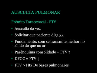 AUSCULTA PULMONAR
Frêmito Toracovocal - FTV
• Ausculta da voz
• Solicitar que paciente diga 33
• Fundamento: som se transmite melhor no
sólido do que no ar
• Parênquima consolidado = FTV ↑
• DPOC = FTV ↓
• FTV > Htx De bases pulmonares
 