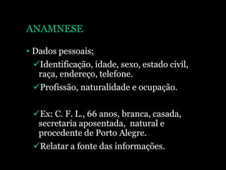 ANAMNESE
• Dados pessoais;
Identificação, idade, sexo, estado civil,
raça, endereço, telefone.
Profissão, naturalidade e ocupação.
Ex: C. F. L., 66 anos, branca, casada,
secretaria aposentada, natural e
procedente de Porto Alegre.
Relatar a fonte das informações.
 