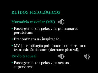 RUÍDOS FISIOLÓGICOS
Murmúrio vesicular (MV)
• Passagem do ar pelas vias pulmonares
periféricas;
• Predominam na inspiração;
• MV ↓ : ventilação pulmonar ↓ ou barreira à
transmissão do som (derrame pleural);
Ruído traqueal
• Passagem do ar pelas vias aéreas
superiores;
 