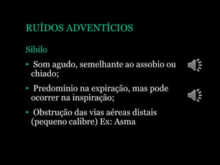RUÍDOS ADVENTÍCIOS
Sibilo
• Som agudo, semelhante ao assobio ou
chiado;
• Predomínio na expiração, mas pode
ocorrer na inspiração;
• Obstrução das vias aéreas distais
(pequeno calibre) Ex: Asma
 
