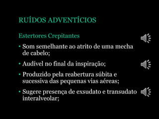 RUÍDOS ADVENTÍCIOS
Estertores Crepitantes
• Som semelhante ao atrito de uma mecha
de cabelo;
• Audível no final da inspiração;
• Produzido pela reabertura súbita e
sucessiva das pequenas vias aéreas;
• Sugere presença de exsudato e transudato
interalveolar;
 