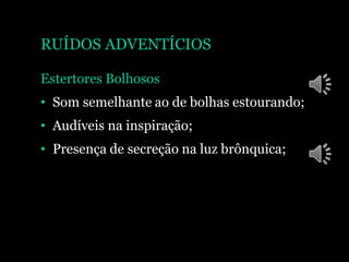 RUÍDOS ADVENTÍCIOS
Estertores Bolhosos
• Som semelhante ao de bolhas estourando;
• Audíveis na inspiração;
• Presença de secreção na luz brônquica;
 