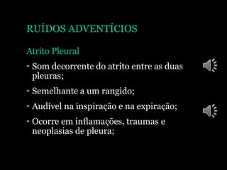 RUÍDOS ADVENTÍCIOS
Atrito Pleural
• Som decorrente do atrito entre as duas
pleuras;
• Semelhante a um rangido;
• Audível na inspiração e na expiração;
• Ocorre em inflamações, traumas e
neoplasias de pleura;
 