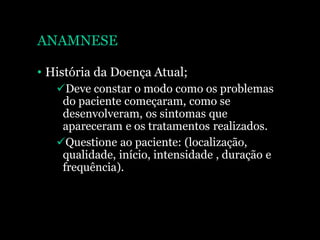 ANAMNESE
• História da Doença Atual;
Deve constar o modo como os problemas
do paciente começaram, como se
desenvolveram, os sintomas que
apareceram e os tratamentos realizados.
Questione ao paciente: (localização,
qualidade, início, intensidade , duração e
frequência).
 