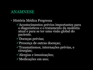 ANAMNESE
• História Médica Pregressa
Acontecimentos prévios importantes para
o diagnósticos e o tratamento da moléstia
atual e para se ter uma visão global do
paciente.
Doenças prévias;
Presença de outras doenças;
Traumatismos, internações prévias, e
cirurgias;
Alergias e imunizações;
Medicações em uso;
 