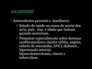 ANAMNESE
• Antecedentes pessoais e familiares;
 Estado de saúde ou causa de morte dos
avós, pais , tios, e idade que tinham
quando morreram.
 Pesquisar especialmente sobre doenças
cardiovasculares (morte súbita, angina,
infarto de miocárdio, AVC), diabetes ,
hipertensão arterial,
hipercolesterolemia, câncer e
tuberculose.
 