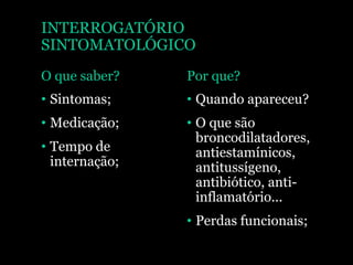 INTERROGATÓRIO
SINTOMATOLÓGICO
O que saber?
• Sintomas;
• Medicação;
• Tempo de
internação;
Por que?
• Quando apareceu?
• O que são
broncodilatadores,
antiestamínicos,
antitussígeno,
antibiótico, anti-
inflamatório...
• Perdas funcionais;
 