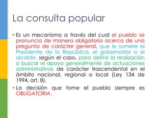 La consulta popular
 Es un mecanismo a través del cual el pueblo se
pronuncia de manera obligatoria acerca de una
pregunta de carácter general, que le somete el
Presidente de la República, el gobernador o el
alcalde, según el caso, para definir la realización
o buscar el apoyo generalmente de actuaciones
administrativas de carácter trascendental en el
ámbito nacional, regional o local (Ley 134 de
1994, art. 8).
 La decisión que tome el pueblo siempre es
OBLIGATORIA.
 