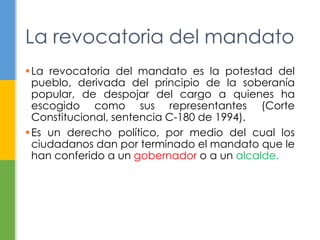 La revocatoria del mandato
La revocatoria del mandato es la potestad del
pueblo, derivada del principio de la soberanía
popular, de despojar del cargo a quienes ha
escogido como sus representantes (Corte
Constitucional, sentencia C-180 de 1994).
Es un derecho político, por medio del cual los
ciudadanos dan por terminado el mandato que le
han conferido a un gobernador o a un alcalde.
 