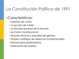 Características:
 Libertad de cultos
 La acción de tutela
 La Fiscalía General de la Nación
 La Corte Constitucional
 Minorías étnicas y equidad de género
 Amplio catálogo de derechos fundamentales
 Democracia participativa
 Defensoría de pueblo
La Constitución Política de 1991
 