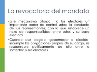 La revocatoria del mandato
Este mecanismo otorga a los electores un
importante poder de control sobre la conducta
de sus representantes, con lo que establece un
nexo de responsabilidad entre estos y su base
electoral.
Cuando ese elegido -gobernador o alcalde-
incumple las obligaciones propias de su cargo, es
responsable políticamente de ello ante la
sociedad y sus electores.
 