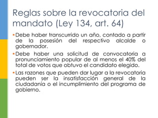 Reglas sobre la revocatoria del
mandato (Ley 134, art. 64)
Debe haber transcurrido un año, contado a partir
de la posesión del respectivo alcalde o
gobernador.
Debe haber una solicitud de convocatoria a
pronunciamiento popular de al menos el 40% del
total de votos que obtuvo el candidato elegido.
Las razones que pueden dar lugar a la revocatoria
pueden ser la insatisfacción general de la
ciudadanía o el incumplimiento del programa de
gobierno.
 