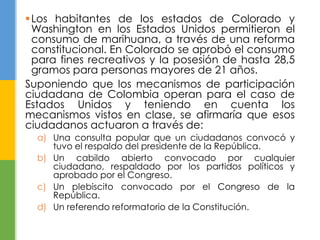 Los habitantes de los estados de Colorado y
Washington en los Estados Unidos permitieron el
consumo de marihuana, a través de una reforma
constitucional. En Colorado se aprobó el consumo
para fines recreativos y la posesión de hasta 28,5
gramos para personas mayores de 21 años.
Suponiendo que los mecanismos de participación
ciudadana de Colombia operan para el caso de
Estados Unidos y teniendo en cuenta los
mecanismos vistos en clase, se afirmaría que esos
ciudadanos actuaron a través de:
a) Una consulta popular que un ciudadanos convocó y
tuvo el respaldo del presidente de la República.
b) Un cabildo abierto convocado por cualquier
ciudadano, respaldado por los partidos políticos y
aprobado por el Congreso.
c) Un plebiscito convocado por el Congreso de la
República.
d) Un referendo reformatorio de la Constitución.
 
