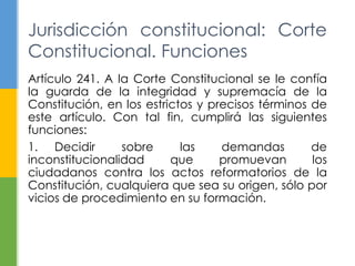 Artículo 241. A la Corte Constitucional se le confía
la guarda de la integridad y supremacía de la
Constitución, en los estrictos y precisos términos de
este artículo. Con tal fin, cumplirá las siguientes
funciones:
1. Decidir sobre las demandas de
inconstitucionalidad que promuevan los
ciudadanos contra los actos reformatorios de la
Constitución, cualquiera que sea su origen, sólo por
vicios de procedimiento en su formación.
Jurisdicción constitucional: Corte
Constitucional. Funciones
 