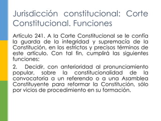Artículo 241. A la Corte Constitucional se le confía
la guarda de la integridad y supremacía de la
Constitución, en los estrictos y precisos términos de
este artículo. Con tal fin, cumplirá las siguientes
funciones:
2. Decidir, con anterioridad al pronunciamiento
popular, sobre la constitucionalidad de la
convocatoria a un referendo o a una Asamblea
Constituyente para reformar la Constitución, sólo
por vicios de procedimiento en su formación.
Jurisdicción constitucional: Corte
Constitucional. Funciones
 