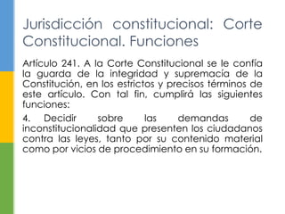 Artículo 241. A la Corte Constitucional se le confía
la guarda de la integridad y supremacía de la
Constitución, en los estrictos y precisos términos de
este artículo. Con tal fin, cumplirá las siguientes
funciones:
4. Decidir sobre las demandas de
inconstitucionalidad que presenten los ciudadanos
contra las leyes, tanto por su contenido material
como por vicios de procedimiento en su formación.
Jurisdicción constitucional: Corte
Constitucional. Funciones
 