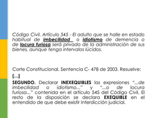 Código Civil. Artículo 545 - El adulto que se halle en estado
habitual de imbecilidad o idiotismo de demencia o
de locura furiosa será privado de la administración de sus
bienes, aunque tenga intervalos lúcidos.
Corte Constitucional. Sentencia C- 478 de 2003. Resuelve:
[…]
SEGUNDO. Declarar INEXEQUIBLES las expresiones “...de
imbecilidad o idiotismo...” y “...o de locura
furiosa...” contenida en el artículo 545 del Código Civil. El
resto de la disposición se declara EXEQUIBLE en el
entendido de que debe existir interdicción judicial.
 