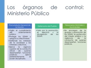 Los órganos de control:
Ministerio Público
Procuraduría General de
la Nación
•Vigila el cumplimiento
del ordenamiento
jurídico.
•Protege los DDHH y
asegura su efectividad.
•Defiende los intereses
de la sociedad y los
intereses colectivos.
•Ejerce la vigencia
superior de la conducta
oficial de quienes
desempeñen funciones
públicas; ejerce
preferentemente el
poder disciplinario.
Defensoría del Pueblo
•Vela por la promoción,
el ejercicio y la
divulgación de los
DDHH.
Personerías Distritales y
Municipales
•Se encargan de la
guarda y promoción de
los DDHH, la protección
del interés público y la
vigilancia de la
conducta de quienes
desempeñan funciones
públicas.
 