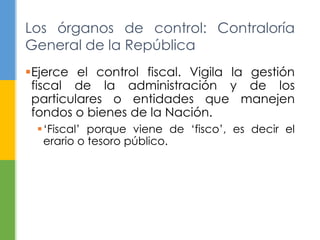 Los órganos de control: Contraloría
General de la República
Ejerce el control fiscal. Vigila la gestión
fiscal de la administración y de los
particulares o entidades que manejen
fondos o bienes de la Nación.
„Fiscal‟ porque viene de „fisco‟, es decir el
erario o tesoro público.
 