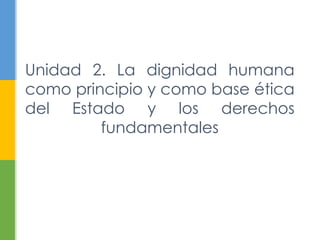 Unidad 2. La dignidad humana
como principio y como base ética
del Estado y los derechos
fundamentales
 