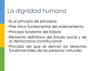 Es el principio de principios
Pilar ético fundamental del ordenamiento
Principio fundante del Estado
Elemento definitorio del Estado social y de
la democracia constitucional
Principio del que se derivan los derechos
fundamentales de las personas naturales
La dignidad humana
 