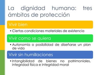 Vivir bien
•Ciertas condiciones materiales de existencia
Vivir como se quiera
•Autonomía o posibilidad de diseñarse un plan
de vida
Vivir sin humillaciones
•Intangibilidad de bienes no patrimoniales,
integridad física e integridad moral
La dignidad humana: tres
ámbitos de protección
 