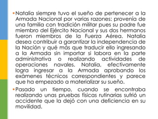 Natalia siempre tuvo el sueño de pertenecer a la
Armada Nacional por varias razones: provenía de
una familia con tradición militar pues su padre fue
miembro del Ejército Nacional y sus dos hermanos
fueron miembros de la Fuerza Aérea. Natalia
desea contribuir a garantizar la independencia de
la Nación y qué más que traducir ello ingresando
a la Armada sin importar si labora en la parte
administrativa o realizando actividades de
operaciones navales. Natalia, efectivamente
logra ingresar a la Armada aprobando los
exámenes técnicos correspondientes y parece
que ha empezado a materializar su sueño.
Pasado un tiempo, cuando se encontraba
realizando unas pruebas físicas rutinarias sufrió un
accidente que la dejó con una deficiencia en su
movilidad.
 
