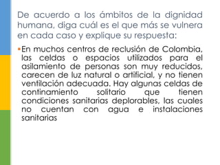 En muchos centros de reclusión de Colombia,
las celdas o espacios utilizados para el
asilamiento de personas son muy reducidos,
carecen de luz natural o artificial, y no tienen
ventilación adecuada. Hay algunas celdas de
continamiento solitario que tienen
condiciones sanitarias deplorables, las cuales
no cuentan con agua e instalaciones
sanitarias
De acuerdo a los ámbitos de la dignidad
humana, diga cuál es el que más se vulnera
en cada caso y explique su respuesta:
 