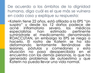 Katerin tiene 22 años, está afiliada a la EPS “Un
suspiro” y desde los 12 daños padece de
acné inflamatorio severo, los médicos
especialistas han estimado pertinente
suministrarle el medicamento denominado
ROACCUTAN, sin embargo la EPS se niega a
hacerlo. El rostro de Katerin se ha ido
deformando lentamente llenándose de
lesiones, póstulas y comedones y esta
situación no pasa desapercibida en el
encuentro con las demás personas, lo que ha
generado problemas de autoestima y que
Katerin no pueda llevar una vida normal.
De acuerdo a los ámbitos de la dignidad
humana, diga cuál es el que más se vulnera
en cada caso y explique su respuesta:
 