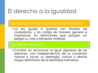 El derecho a la igualdad
Igualdad formal o igualdad ante la ley
• La ley iguala a quienes son titulares de
ciudadanía, y los cobija de manera general e
impersonal, sin distinciones que pongan en
peligro su vida y bienestar material.
Igualdad de trato
• Consiste en reconocer la igual dignidad de las
personas, con independencia de su condición
natural o social, su ideología, cultura y demás
rasgos definitorios de la identidad individual.
 